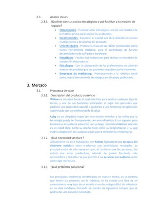 2.3. Aliados claves
2.3.1. ¿Quiénes son sus socios estratégicos y qué facilitan a tu modelo de
negocio?
 Proveedores.- Principal socio estrategico, el cual nos facilitara de
la materia prima para fabricar los prototipos.
 Inversionistas.- Canalizar, el capital que sera utilizado en nuevas
invstigaciones y desarrolos del producto
 Universidades.- Promover el uso de los robots humanoides como
nueva herramienta didáctica, para el aprendizaje de futuros
desarrolladores de software y hardware.
 Hospitales.- Facilitar sus intalaciones para realizar un muestreo de
aceptación del producto.
 Psicologos.- Con la colaboración de los profesionales, se cubrirán
nuevas necesidades que los pacientes requieran particularmente.
 Empresas de marketing.- Promocionarán a la robótica social
como nueva herrramienta tecnologica en el campo publicitario.
3. Mercado
3.1. Propuesta de valor
3.1.1. Descripción del producto o servicio
Willow es un robot Social, el cual está listo para realizar cualquier tipo de
tareas, y una de sus funciones principales es jugar con pacientes que
padecen una capacidad especial y ayudarlos a una temprana recuperación
supervisado con un profesional de la salud.
Cuby es un simpático robot con una misión: enseñar a los niños que la
tecnología puede ser transparente, cercana y divertida. Es un juguete, pero
también un ecosistema educativo con un largo recorrido didáctico. Además
es un robot libre: tanto su diseño físico como su programación y su app
están a disposición de cualquiera que quiera entenderlo y modificarlo.
3.1.2. ¿Qué necesidad satisface?
Actualmente se está trabajando con Robots Sociales en las terapias del
síndrome autista u otros trastornos con beneficiosos resultados. La
principal razón de ello recae en que, al contrario que las personas, los
robots son entes predecibles, además de poseer facciones más
reconocibles e imitables, lo que permite a las personas con autismo verlos
como algo inofensivo.
3.1.3. ¿Qué problema soluciona?
Los principales problemas identificados en nuestro medio, es la doctrina
que tienen las personas con la robótica, se ha creado una idea de un
conocimiento muy lejos de alcanzarlo o una tecnología difícil de introducir
en su vida cotidiana, tomando en cuenta los siguientes campos que se
podría dar una solución inmediata:
 