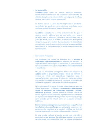  En la educación:
La robótica surge como un recurso didáctico innovador,
favoreciendo la construcción de conceptos y conocimientos de
distintas disciplinas, no únicamente las tecnológicas o científicas,
desde el nivel infantil hasta el universitario.
La manera en que se utilice durante el proceso de enseñanza-
aprendizaje, que puede ser: como objeto de aprendizaje, como
medio de aprendizaje o como apoyo al aprendizaje.
La robótica educativa no se trata exclusivamente de que el
docente enseñe robótica, sino de que utilice este recurso
tecnológico en su asignatura como factor de motivación para, a
partir del interés, llevar al alumno a la construcción de su propio
conocimiento, y como indican diversos estudios al desarrollo de
competencias como: la autonomía, la iniciativa, la responsabilidad,
la creatividad, el trabajo en equipo, la autoestima y el interés por
la investigación.
 Herramienta Terapéutica
Los problemas que sufren los afectados por el autismo y
capacidades especiales diferentes, un trastorno que perjudica a la
capacidad de las personas para la socialización, la comunicación o
la reciprocidad emocional, son una constante amenaza de soledad
y aislamiento.
Una de las aplicaciones emergentes dentro del ámbito de la
robótica social es proporcionar terapia a niños con autismo. El
empleo de robots con capacidades lingüísticas para el
acompañamiento y tratamiento de niños con trastornos autistas
está siendo investigado actualmente como una herramienta de
ayuda y de apoyo a los especialistas en terapia ocupacional.
La tecnología puede ocuparse de tareas terapéuticas que van más
allá de la detección y el diagnóstico. Los robots sociales sirven de
ayuda al desarrollo de habilidades cognitivas, motoras,
sensoriales y sociales. "Pueden enseñar a los niños a iniciar un
saludo, esperar su turno para lanzar la pelota, mostrar la ruta hasta
un objeto del interés de los chicos y realizar movimientos que luego
serán copiados por los niños", afirma en su estudio el doctor
Cabibihan.
Los robots sociales son perfectos para esta labor porque "es más
sencillo interactuar con ellos que con un humano, sus acciones son
perfectamente repetibles, y se pueden modificar de distintas
maneras para cumplir con las necesidades de niños distintos".
En una prueba realizada a puerta cerrada, este androide al
presentarlo a una veintena de niños con autismo, no provocó
rechazo alguno entre ninguno de ellos. "La idea de fondo es que
 