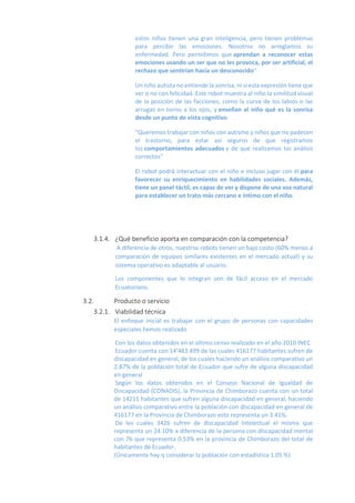 estos niños tienen una gran inteligencia, pero tienen problemas
para percibir las emociones. Nosotros no arreglamos su
enfermedad. Pero permitimos que aprendan a reconocer estas
emociones usando un ser que no les provoca, por ser artificial, el
rechazo que sentirían hacia un desconocido"
Un niño autista no entiende la sonrisa, ni si esta expresión tiene que
ver o no con felicidad. Este robot muestra al niño la similitud visual
de la posición de las facciones, como la curva de los labios o las
arrugas en torno a los ojos, y enseñan al niño qué es la sonrisa
desde un punto de vista cognitivo.
"Queremos trabajar con niños con autismo y niños que no padecen
el trastorno, para estar así seguros de que registramos
los comportamientos adecuados y de que realizamos los análisis
correctos"
El robot podrá interactuar con el niño e incluso jugar con él para
favorecer su enriquecimiento en habilidades sociales. Además,
tiene un panel táctil, es capaz de ver y dispone de una voz natural
para establecer un trato más cercano e íntimo con el niño.
3.1.4. ¿Qué beneficio aporta en comparación con la competencia?
A diferencia de otros, nuestros robots tienen un bajo costo (60% menos a
comparación de equipos similares existentes en el mercado actual) y su
sistema operativo es adaptable al usuario.
Los componentes que lo integran son de fácil acceso en el mercado
Ecuatoriano.
3.2. Producto o servicio
3.2.1. Viabilidad técnica
El enfoque inicial es trabajar con el grupo de personas con capacidades
especiales hemos realizado
Con los datos obtenidos en el último censo realizado en el año 2010 INEC.
Ecuador cuenta con 14’483.499 de las cuales 416177 habitantes sufren de
discapacidad en general, de los cuales haciendo un análisis comparativo un
2.87% de la población total de Ecuador que sufre de alguna discapacidad
en general
Según los datos obtenidos en el Consejo Nacional de Igualdad de
Discapacidad (CONADIS), la Provincia de Chimborazo cuenta con un total
de 14211 habitantes que sufren alguna discapacidad en general, haciendo
un análisis comparativo entre la población con discapacidad en general de
416177 en la Provincia de Chimborazo esto representa un 3.41%.
De los cuales 3426 sufren de discapacidad Intelectual el mismo que
representa un 24.10% a diferencia de la persona con discapacidad mental
con 76 que representa 0.53% en la provincia de Chimborazo del total de
habitantes de Ecuador.
(Únicamente hay q considerar la población con estadística 1.05 %)
 