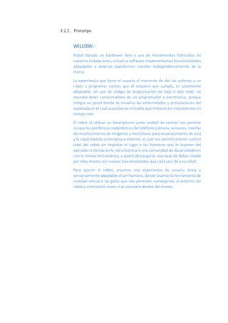 3.2.2. Prototipo
WILLOW.-
Robot basado en hardware libre y uso de herramientas fabricadas en
nuestras instalaciones, a nivel se software implementamos funcionalidades
adaptables a diversas plataformas móviles independientemente de la
marca.
La experiencia que tiene el usuario al momento de dar las ordenes a un
robot o programar rutinas que él requiera que cumpla, es totalmente
adaptable, sin uso de código de programación de bajo o alto nivel, no
necesita tener conocimientos de un programador o electrónico, porque
integra un panel donde se visualiza las extremidades y articulaciones del
autómata en el cual usara barras virtuales que imitaran los movimientos en
tiempo real.
El robot al utilizar un Smartphone como unidad de control nos permite
ocupar los periféricos inalámbricos del teléfono (cámara, sensores, interfaz
de reconocimiento de imágenes y micrófonos para reconocimiento de voz)
y la capacidad de conectarse a internet, el cual nos permitirá tener control
total del robot sin importar el lugar o las fronteras que lo separen del
operador a demás en la red encontrará una comunidad de desarrolladores
con la misma herramienta, y podrá descargarse una base de datos creada
por ellos mismo con nuevas funcionalidades que cada uno de a su robot.
Para operar al robot, creamos una experiencia de usuario única y
sensorialmente adaptable al ser humano, donde usamos la herramienta de
realidad virtual o las gafas que nos permiten sumergirnos al entorno del
robot y controlarlo como si se estuviera dentro del mismo.
 