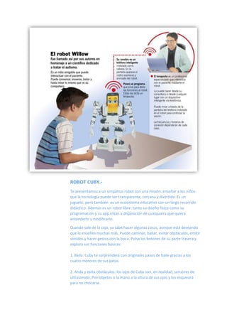 ROBOT CUBY.-
Te presentamos a un simpático robot con una misión: enseñar a los niños
que la tecnología puede ser transparente, cercana y divertida. Es un
juguete, pero también es un ecosistema educativo con un largo recorrido
didáctico. Además es un robot libre: tanto su diseño físico como su
programación y su app están a disposición de cualquiera que quiera
entenderlo y modificarlo.
Cuando sale de la caja, ya sabe hacer algunas cosas, aunque está deseando
que le enseñes muchas más. Puede caminar, bailar, evitar obstáculos, emitir
sonidos y hacer gestos con la boca. Pulsa los botones de su parte trasera y
explora sus funciones básicas:
1. Baila: Cuby te sorprenderá con originales pasos de baile gracias a los
cuatro motores de sus patas.
2. Anda y evita obstáculos: los ojos de Cuby son, en realidad, sensores de
ultrasonido. Pon objetos o la mano a la altura de sus ojos y los esquivará
para no chocarse.
 
