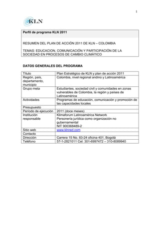 1
Perfil de programa KLN 2011
RESUMEN DEL PLAN DE ACCIÓN 2011 DE KLN – COLOMBIA
TEMAS: EDUCACION, COMUNICACIÓN Y PARTICIPACIÓN DE LA
SOCIEDAD EN PROCESOS DE CAMBIO CLIMÁTICO
DATOS GENERALES DEL PROGRAMA
Título Plan Estratégico de KLN y plan de acción 2011
Región, país,
departamento,
municipio
Colombia, nivel regional andino y Latinoamérica
Grupo meta Estudiantes, sociedad civil y comunidades en zonas
vulnerables de Colombia, la región y países de
Latinoamérica
Actividades Programas de educación, comunicación y promoción de
las capacidades locales
Presupuesto
Período de ejecución 2011 (doce meses)
Institución
responsable
Klimaforum Latinoamérica Network
Personería jurídica como organización no
gubernamental
NIT 900368489-2
Sitio web www.klnred.com
Contacto
Dirección Carrera 15 No. 83-24 oficina 401, Bogotá
Teléfono 57-1-2821011 Cel: 301-6997472 – 310-8089940
 