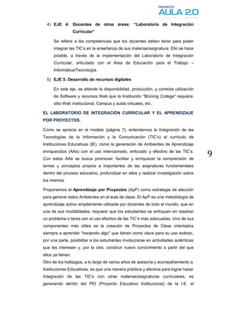 4) EJE 4: Docentes de otras áreas: “Laboratorio de Integración
                   Curricular”

      Se refiere a las competencias que los docentes deben tener para poder
      integrar las TIC’s en la enseñanza de sus materias/asignatura. Ello se hace
      posible, a través de la implementación del Laboratorio de Integración
      Curricular, articulado con el Área de Educación para el Trabajo –
      Informática/Tecnología.

  5) EJE 5: Desarrollo de recursos digitales

      En este eje, se atiende la disponibilidad, producción, y correcta utilización
      de Software y recursos Web que la Institución “Brüning College” requiera:
      sitio Web institucional, Campus y aulas virtuales, etc.

EL LABORATORIO DE INTEGRACIÓN CURRICULAR Y EL APRENDIZAJE
POR PROYECTOS.

Como se aprecia en el modelo (página 7), entendemos la Integración de las
Tecnologías de la Información y la Comunicación (TIC’s) al currículo de
Instituciones Educativas (IE), como la generación de Ambientes de Aprendizaje
enriquecidos (AAe) con el uso intencionado, enfocado y efectivo de las TIC’s.
Con estos AAe se busca promover, facilitar y enriquecer la comprensión de
                                                                                      9
temas y conceptos propios e importantes de las asignaturas fundamentales
dentro del proceso educativo, profundizar en ellos y realizar investigación sobre
los mismos.

Proponemos el Aprendizaje por Proyectos (ApP) como estrategia de elección
para generar estos Ambientes en el aula de clase. El ApP es una metodología de
aprendizaje activo ampliamente utilizada por docentes de todo el mundo, que en
una de sus modalidades, requiere que los estudiantes se enfoquen en resolver
un problema o tarea con el uso efectivo de las TIC’s más adecuadas. Uno de sus
componentes más útiles es la creación de Proyectos de Clase orientados
siempre a aprender “haciendo algo” que tienen como clave para su uso exitoso,
por una parte, posibilitar a los estudiantes involucrarse en actividades auténticas
que les interesen y, por la otra, construir nuevo conocimiento a partir del que
ellos ya tienen.
Otro de los hallazgos, a lo largo de varios años de asesoría y acompañamiento a
Instituciones Educativas, es que una manera práctica y efectiva para lograr hacer
Integración de las TIC’s con otras materias/asignaturas curriculares, es
generando dentro del PEI (Proyecto Educativo Institucional) de la I.E. el
 