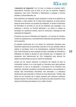 “Laboratorio de Integración” (LI). En éste, se trabaja por proyectos (ApP),
desarrollando Productos para el Aula, en los que se involucran (integran)
asignaturas, tales como: Informática y Matemáticas o Lenguaje o Ciencias
Sociales o Ciencias Naturales, etc.

Este Laboratorio de Integración puede canalizarse a través de la asignatura de
Informática, si ésta existiere. De no haber dicha asignatura, se busca generar
desde las áreas diversas, los proyectos de integración, en donde el Laboratorio
de Informática se convierte en uno de los ambientes que congregan a los
profesores y alumnos, en horarios adecuados y en donde un experto en
tecnología con experiencia docente, asume la conducción y liderazgo de este
Laboratorio de Integración.

El docente que asume el laboratorio de integración, y el universo de maestros,
reciben las capacitaciones y acompañamiento adecuado para garantizar el éxito
de los proyectos.

El propósito fundamental del LI es ofrecer las condiciones necesarias para
desarrollar experiencias de aprendizaje conjuntas en las que participen tanto el
experto en tecnología, como el de área/asignatura, realizando Productos de
Aula. Estos Productos ya sean proyectos de clase, actividades de informática o     10
WebQuest, los diseña el docente de área buscando que, al trabajarlos, los
estudiantes usen efectivamente las TIC’s (integración) para alcanzar los
objetivos de aprendizaje que para su materia ha establecido.

Aunque por las razones anteriores, la presencia del maestro de área es
fundamental, también lo es la del experto en informática quien debe participar
activamente no solo en la planeación y formulación de los Productos sino
sugiriendo, orientando y ayudando a los docentes de área y a sus estudiantes, a
escoger la(s) herramienta(s) informáticas más adecuadas y a utilizarla(s)
efectivamente para desarrollar el Producto de Aula seleccionado. También está
dentro de sus funciones dar el apoyo necesario para solucionar problemas
técnicos menores. Por todo lo anterior, los horarios de ambos docentes en la(s)
sala(s) de informática para trabajar en el LI, deben coincidir.
 