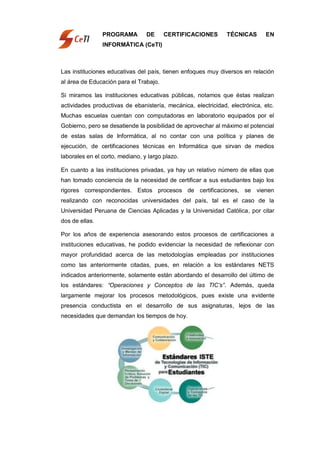 PROGRAMA         DE     CERTIFICACIONES        TÉCNICAS      EN
                INFORMÁTICA (CeTI)



Las instituciones educativas del país, tienen enfoques muy diversos en relación
al área de Educación para el Trabajo.

Si miramos las instituciones educativas públicas, notamos que éstas realizan
actividades productivas de ebanistería, mecánica, electricidad, electrónica, etc.
Muchas escuelas cuentan con computadoras en laboratorio equipados por el
Gobierno, pero se desatiende la posibilidad de aprovechar al máximo el potencial
de estas salas de Informática, al no contar con una política y planes de
ejecución, de certificaciones técnicas en Informática que sirvan de medios
laborales en el corto, mediano, y largo plazo.

En cuanto a las instituciones privadas, ya hay un relativo número de ellas que
han tomado conciencia de la necesidad de certificar a sus estudiantes bajo los
rigores correspondientes. Estos procesos de certificaciones, se vienen
realizando con reconocidas universidades del país, tal es el caso de la
Universidad Peruana de Ciencias Aplicadas y la Universidad Católica, por citar
dos de ellas.

Por los años de experiencia asesorando estos procesos de certificaciones a
instituciones educativas, he podido evidenciar la necesidad de reflexionar con
mayor profundidad acerca de las metodologías empleadas por instituciones
como las anteriormente citadas, pues, en relación a los estándares NETS
indicados anteriormente, solamente están abordando el desarrollo del último de
los estándares: “Operaciones y Conceptos de las TIC‟s”. Además, queda
largamente mejorar los procesos metodológicos, pues existe una evidente
presencia conductista en el desarrollo de sus asignaturas, lejos de las
necesidades que demandan los tiempos de hoy.
 