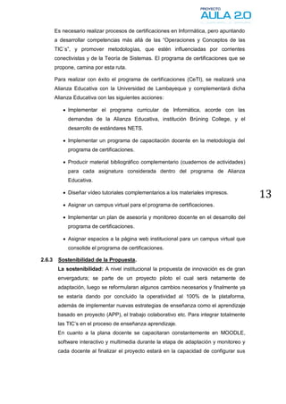 Es necesario realizar procesos de certificaciones en Informática, pero apuntando
        a desarrollar competencias más allá de las “Operaciones y Conceptos de las
        TIC´s”, y promover metodologías, que estén influenciadas por corrientes
        conectivistas y de la Teoría de Sistemas. El programa de certificaciones que se
        propone, camina por esta ruta.

        Para realizar con éxito el programa de certificaciones (CeTI), se realizará una
        Alianza Educativa con la Universidad de Lambayeque y complementará dicha
        Alianza Educativa con las siguientes acciones:

            Implementar el programa curricular de Informática, acorde con las
             demandas de la Alianza Educativa, institución Brüning College, y el
             desarrollo de estándares NETS.

            Implementar un programa de capacitación docente en la metodología del
             programa de certificaciones.

            Producir material bibliográfico complementario (cuadernos de actividades)
             para cada asignatura considerada dentro del programa de Alianza
             Educativa.

            Diseñar vídeo tutoriales complementarios a los materiales impresos.
                                                                                           13
            Asignar un campus virtual para el programa de certificaciones.

            Implementar un plan de asesoría y monitoreo docente en el desarrollo del
             programa de certificaciones.

            Asignar espacios a la página web institucional para un campus virtual que
             consolide el programa de certificaciones.

2.6.3    Sostenibilidad de la Propuesta.
         La sostenibilidad: A nivel institucional la propuesta de innovación es de gran
         envergadura; se parte de un proyecto piloto el cual será netamente de
         adaptación, luego se reformularan algunos cambios necesarios y finalmente ya
         se estaría dando por concluido la operatividad al 100% de la plataforma,
         además de implementar nuevas estrategias de enseñanza como el aprendizaje
         basado en proyecto (APP), el trabajo colaborativo etc. Para integrar totalmente
         las TIC’s en el proceso de enseñanza aprendizaje.
         En cuanto a la plana docente se capacitaran constantemente en MOODLE,
         software interactivo y multimedia durante la etapa de adaptación y monitoreo y
         cada docente al finalizar el proyecto estará en la capacidad de configurar sus
 
