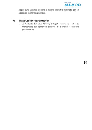 propios curso virtuales así como el material interactivo multimedia para el
      proceso de enseñanza aprendizaje.



VII   PRESUPUESTO Y FINANCIAMIENTO.
         La Institución Educativa “Brüning College”, asumirá los costos de
          financiamiento que conlleve la aplicación de la totalidad o parte del
          presente PLAN.




                                                                                    14
 