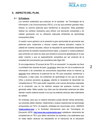 II. ASPECTO DEL PLAN.

 2.1   El Problema.
       Los cambios acelerados que producen en la sociedad las Tecnologías de la
       Información y las Comunicaciones (TIC’s), a la vez que entrañan grandes retos,
       ofrecen un enorme potencial para transformar la educación. Ellas posibilitan
       realizar los cambios necesarios para ofrecer una educación actualizada y de
       calidad, generando con su utilización adecuada Ambientes de Aprendizaje
       enriquecidos (AAe).

       A nuestro nuevo gobierno se le presenta la gran oportunidad de aprovechar ese
       potencial para: modernizar y renovar nuestro sistema educativo; mejorar la
       calidad de nuestras escuelas; reducir la inequidad de oportunidades disponibles
       para jóvenes de estratos socioeconómicos bajos; y preparar a nuestra población
       para enfrentar con éxito los retos que entraña la economía globalizada en la que
       están viviendo y que es especialmente competitiva por ser producto de la
       sociedad del conocimiento que caracteriza este Siglo XXI.

       Si nos preguntamos “El porqué de las TIC’s en educación”, la repuesta nos lleva
       a considerar tres razones de peso. La primera, tiene que ver con la avalancha de   2
       información o de contenidos de conocimiento disponibles ahora en Internet; la
       segunda hace referencia al potencial de las TIC para actualizar, transformar y
       enriquecer, a bajo costo, los ambientes de aprendizaje en los que se educan
       niños y jóvenes peruanos; la tercera, atiende la necesidad de desarrollar las
       competencias en TIC’s para poder responder a las nuevas demandas originadas
       en la revolución, que en los distintos campos del quehacer humano, han
       generado estas. Debe quedar muy claro que las demandas anteriores las debe
       atender nuestro sistema escolar si es que se pretende alcanzar altos estándares
       de calidad.

       Sin embargo, para que un sistema educativo pueda atender dichas demandas,
       sus docentes deben diseñan, implementar y evaluar experiencias de aprendizaje
       enriquecidas con TIC’s. Al respecto, entidades tan reconocidas como UNESCO
       (www.unesco.org) y la Sociedad Internacional para las Tecnologías en
       Educación (ISTE: http://www.iste.org/standards.aspx) establecen claramente las
       competencias en TIC’s que deben demostrar los docentes y los estándares que
       en estas deben alcanzar los estudiantes en el transcurso de la educación
 