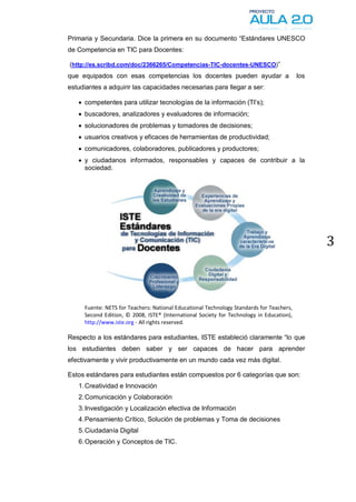 Primaria y Secundaria. Dice la primera en su documento “Estándares UNESCO
de Competencia en TIC para Docentes:

(http://es.scribd.com/doc/2366265/Competencias-TIC-docentes-UNESCO)”
que equipados con esas competencias los docentes pueden ayudar a                          los
estudiantes a adquirir las capacidades necesarias para llegar a ser:

    competentes para utilizar tecnologías de la información (TI’s);
    buscadores, analizadores y evaluadores de información;
    solucionadores de problemas y tomadores de decisiones;
    usuarios creativos y eficaces de herramientas de productividad;
    comunicadores, colaboradores, publicadores y productores;
    y ciudadanos informados, responsables y capaces de contribuir a la
     sociedad.




                                                                                                3



     Fuente: NETS for Teachers: National Educational Technology Standards for Teachers,
     Second Edition, © 2008, ISTE® (International Society for Technology in Education),
     http://www.iste.org - All rights reserved.

Respecto a los estándares para estudiantes, ISTE estableció claramente “lo que
los estudiantes deben saber y ser capaces de hacer para aprender
efectivamente y vivir productivamente en un mundo cada vez más digital.

Estos estándares para estudiantes están compuestos por 6 categorías que son:
   1. Creatividad e Innovación
   2. Comunicación y Colaboración
   3. Investigación y Localización efectiva de Información
   4. Pensamiento Crítico, Solución de problemas y Toma de decisiones
   5. Ciudadanía Digital
   6. Operación y Conceptos de TIC.
 