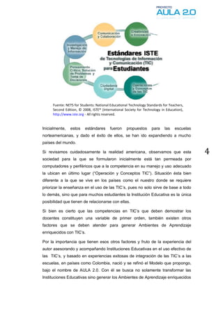 Fuente: NETS for Students: National Educational Technology Standards for Teachers,
     Second Edition, © 2008, ISTE® (International Society for Technology in Education),
     http://www.iste.org - All rights reserved.


Inicialmente,   estos    estándares     fueron     propuestos      para    las   escuelas
norteamericanas, y dado el éxito de ellos, se han ido expandiendo a mucho
países del mundo.

Si revisamos cuidadosamente la realidad americana, observamos que esta                      4
sociedad para la que se formularon inicialmente está tan permeada por
computadores y periféricos que a la competencia en su manejo y uso adecuado
la ubican en último lugar (“Operación y Conceptos TIC”). Situación ésta bien
diferente a la que se vive en los países como el nuestro donde se requiere
priorizar la enseñanza en el uso de las TIC’s, pues no solo sirve de base a todo
lo demás, sino que para muchos estudiantes la Institución Educativa es la única
posibilidad que tienen de relacionarse con ellas.

Si bien es cierto que las competencias en TIC’s que deben demostrar los
docentes constituyen una variable de primer orden, también existen otros
factores que se deben atender para generar Ambientes de Aprendizaje
enriquecidos con TIC’s.

Por la importancia que tienen esos otros factores y fruto de la experiencia del
autor asesorando y acompañando Instituciones Educativas en el uso efectivo de
las TIC’s, y basado en experiencias exitosas de integración de las TIC’s a las
escuelas, en países como Colombia, nació y se refinó el Modelo que propongo,
bajo el nombre de AULA 2.0. Con él se busca no solamente transformar las
Instituciones Educativas sino generar los Ambientes de Aprendizaje enriquecidos
 