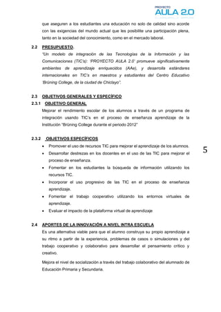 que aseguren a los estudiantes una educación no solo de calidad sino acorde
        con las exigencias del mundo actual que les posibilite una participación plena,
        tanto en la sociedad del conocimiento, como en el mercado laboral.

2.2     PRESUPUESTO.
        “Un modelo de integración de las Tecnologías de la Información y las
        Comunicaciones (TIC‟s): „PROYECTO AULA 2.0‟ promueve significativamente
        ambientes de aprendizaje enriquecidos (AAe), y desarrolla estándares
        internacionales en TIC‟s en maestros y estudiantes del Centro Educativo
        „Brüning College, de la ciudad de Chiclayo”.


2.3     OBJETIVOS GENERALES Y ESPECÍFICO
2.3.1       OBJETIVO GENERAL
        Mejorar el rendimiento escolar de los alumnos a través de un programa de
        integración usando TIC’s en el proceso de enseñanza aprendizaje de la
        Institución “Brüning College durante el periodo 2012”


2.3.2       OBJETIVOS ESPECÍFICOS
        
                                                                                             5
             Promover el uso de recursos TIC para mejorar el aprendizaje de los alumnos.
            Desarrollar destrezas en los docentes en el uso de las TIC para mejorar el
             proceso de enseñanza.
            Fomentar en los estudiantes la búsqueda de información utilizando los
             recursos TIC.
            Incorporar el uso progresivo de las TIC en el proceso de enseñanza
             aprendizaje.
            Fomentar el trabajo cooperativo utilizando los entornos virtuales de
             aprendizaje.
            Evaluar el impacto de la plataforma virtual de aprendizaje


2.4     APORTES DE LA INNOVACIÓN A NIVEL INTRA ESCUELA
        Es una alternativa viable para que el alumno construya su propio aprendizaje a
        su ritmo a partir de la experiencia, problemas de casos o simulaciones y del
        trabajo cooperativo y colaborativo para desarrollar el pensamiento crítico y
        creativo.

        Mejora el nivel de socialización a través del trabajo colaborativo del alumnado de
        Educación Primaria y Secundaria.
 
