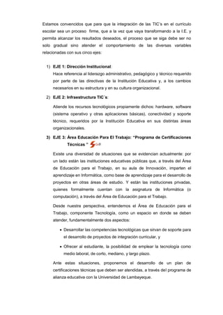 Estamos convencidos que para que la integración de las TIC’s en el currículo
escolar sea un proceso firme, que a la vez que vaya transformando a la I.E. y
permita alcanzar los resultados deseados, el proceso que se siga debe ser no
solo gradual sino atender el comportamiento de las diversas variables
relacionadas con sus cinco ejes:


  1) EJE 1: Dirección Institucional:
     Hace referencia al liderazgo administrativo, pedagógico y técnico requerido
     por parte de las directivas de la Institución Educativa y, a los cambios
     necesarios en su estructura y en su cultura organizacional.

  2) EJE 2: Infraestructura TIC´s:

     Atiende los recursos tecnológicos propiamente dichos: hardware, software
     (sistema operativo y otras aplicaciones básicas), conectividad y soporte
     técnico, requeridos por la Institución Educativa en sus distintas áreas
     organizacionales.

  3) EJE 3: Área Educación Para El Trabajo: “Programa de Certificaciones
             Técnicas ”

     Existe una diversidad de situaciones que se evidencian actualmente: por
     un lado están las instituciones educativas públicas que, a través del Área
     de Educación para el Trabajo, en su aula de Innovación, imparten el
     aprendizaje en Informática, como base de aprendizaje para el desarrollo de
     proyectos en otras áreas de estudio. Y están las instituciones privadas,
     quienes formalmente cuentan con la asignatura de Informática (o
     computación), a través del Área de Educación para el Trabajo.

     Desde nuestra perspectiva, entendemos el Área de Educación para el
     Trabajo, componente Tecnología, como un espacio en donde se deben
     atender, fundamentalmente dos aspectos:

          Desarrollar las competencias tecnológicas que sirvan de soporte para
           el desarrollo de proyectos de integración curricular, y

          Ofrecer al estudiante, la posibilidad de emplear la tecnología como
           medio laboral, de corto, mediano, y largo plazo.

     Ante estas situaciones, proponemos el desarrollo de un plan de
     certificaciones técnicas que deben ser atendidas, a través del programa de
     alianza educativa con la Universidad de Lambayeque.
 