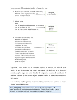 Los recursos retóricos más destacados en la muestra son:
1- Permitió que la muerte, esa lerda esfera azul,
tiñera la carne desprendida en el aire,
sacara su lengua pálida.
2- Llegué tarde,
solo,
con mi pequeño valle de escamas en la espalda,
con mi garganta sin voz,
con mi frente recién descubierta al sol.
3- No somos más que agua, aire,
mutismo de vírgenes,
polvillo de contrariedades,
acicalamiento de músculos,
de garras, de vellos.
No somos más que ritos,
juramentos de falsedades,
cortinas traslucidas de huesos,
dientes esmaltados de púrpura,
sombras voladoras de fantasmas,
ráfagas de gritos desenvainados,
tormenta de fuego,
peste de sangre.
Especialista, como puedes ver, en la muestra prevalece la metáfora, una metábola de la
familia de las Metasememas que opera suprimiendo el significado a los elementos
presentados y les asigna uno nuevo al realizar la comparación. Además, la acumulación de
metáforas convierte el texto en una alegoría, alegoría al llanto, al dolor como consecuencia
de la guerra.
Los estudiantes pueden apoyarse en soportes teóricos sobre recursos retóricos, se ofrecen
algunas fuentes bibliográficas:
Platas,A.M. (2000). Diccionario de término literarios. España: Espasa Calve,S.A.
Platas,A.M. (2000). Diccionario de términosliterarios. España: EspasaCalpe,S.A de C.V.
Beristáin,H.(1992). Diccionario de retórica y poética. México:Porrúa,S.A.
Metáfora
Personificación
Metáfora
Anáfora
Elipsis
Metáfora
Enumeración
Alegoría
 