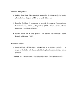 Referencias bibliográficas:
 Galindo, Rose Marie. Cinco escritores salvadoreños de posguerra (2015). Primera
edición. Editorial Delgado. UJMD, La Libertad, El Salvador.
 Escamilla, José Luis. El protagonista en la novela de posguerra Centroamericana.
Desterritorializado, Híbrido y Fragmentado (2012). Primera edición, editorial
Universidad Don Bosco, El Salvador.
 Dossier Módulo VI “El texto poético”. Plan Nacional de Formación Docente.
Lenguaje y Literatura. (2016)
Referencias en línea:
 Chávez Orellana, Brenda Ivonne. Historiografía de la literatura testimonial y su
apogeo en el salvador en la década de los 80’s”. Aplicación de características a obras
modélicas.
Disponible en: ri.ues.edu.sv/4431/1/historiografia%20de%20la%20literatura.docx
 