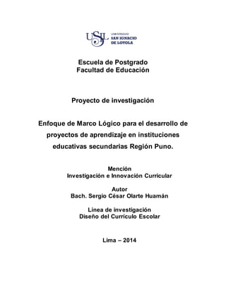 1
Escuela de Postgrado
Facultad de Educación
Proyecto de investigación
Enfoque de Marco Lógico para el desarrollo de
proyectos de aprendizaje en instituciones
educativas secundarias Región Puno.
Mención
Investigación e Innovación Curricular
Autor
Bach. Sergio César Olarte Huamán
Línea de investigación
Diseño del Currículo Escolar
Lima – 2014
 