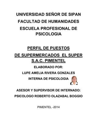 UNIVERSIDAD SEÑOR DE SIPAN
FACULTAD DE HUMANIDADES
ESCUELA PROFESIONAL DE
PSICOLOGIA
PERFIL DE PUESTOS
DE SUPERMERCADOS EL SUPER
S.A.C. PIMENTEL
ELABORADO POR:
LUPE AMELIA RIVERA GONZALES
INTERNA DE PSICOLOGIA
ASESOR Y SUPERVISOR DE INTERNADO:
PSICOLOGO ROBERTO OLAZABAL BOGGIO
PIMENTEL -2014
 