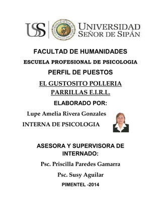 FACULTAD DE HUMANIDADES
ESCUELA PROFESIONAL DE
PSICOLOGIA
PERFIL DE PUESTOS
EL GUSTOSITO POLLERIA
PARRILLAS E.I.R.L.
ELABORADO POR:
Lupe Amelia Rivera Gonzales
INTERNA DE PSICOLOGIA
ASESORA Y SUPERVISORA DE
INTERNADO:
Psc. Priscilla Paredes Gamarra
Psc. Susy Aguilar
PIMENTEL -2014
 