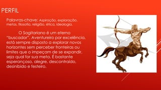 PERFIL
Palavras-chave: Aspiração, exploração,
metas, filosofia, religião, ética, ideologia.
O Sagitariano é um eterno
“buscador”. Aventureiro por excelência,
está sempre disposto a explorar novos
horizontes sem perceber fronteiras ou
limites que o impeçam de se expandir,
seja qual for sua meta. É bastante
esperançoso, alegre, descontraído,
desinibido e festeiro.
 