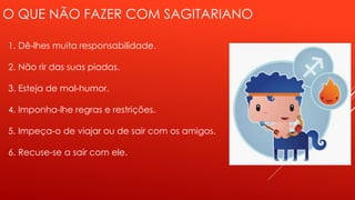 O QUE NÃO FAZER COM SAGITARIANO
1. Dê-lhes muita responsabilidade.
2. Não rir das suas piadas.
3. Esteja de mal-humor.
4. Imponha-lhe regras e restrições.
5. Impeça-o de viajar ou de sair com os amigos.
6. Recuse-se a sair com ele.
 