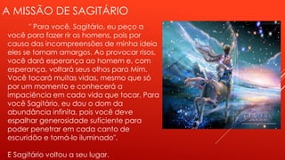 A MISSÃO DE SAGITÁRIO
" Para você, Sagitário, eu peço a
você para fazer rir os homens, pois por
causa das incompreensões de minha ideia
eles se tornam amargos. Ao provocar risos,
você dará esperança ao homem e, com
esperança, voltará seus olhos para Mim.
Você tocará muitas vidas, mesmo que só
por um momento e conhecerá a
impaciência em cada vida que tocar. Para
você Sagitário, eu dou o dom da
abundância infinita, pois você deve
espalhar generosidade suficiente para
poder penetrar em cada canto de
escuridão e torná-lo iluminado".
E Sagitário voltou a seu lugar.
 