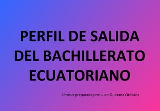 PERFIL DE SALIDA
DEL BACHILLERATO
ECUATORIANO
Síntesis preparada por: Juan Quezada Orellana
 