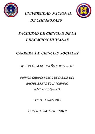 UNIVERSIDAD NACIONAL
DE CHIMBORAZO
FACULTAD DE CIENCIAS DE LA
EDUCACIÓN HUMANAS
CARRERA DE CIENCIAS SOCIALES
ASIGNATURA DE DISEÑO CURRICULAR
PRIMER GRUPO: PERFIL DE SALIDA DEL
BACHILLERATO ECUATORIANO
SEMESTRE: QUINTO
FECHA: 12/02/2019
DOCENTE: PATRICIO TOBAR
 