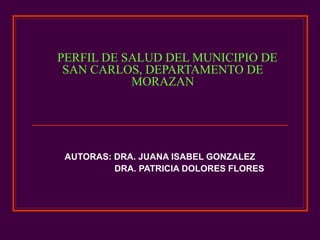 PERFIL DE SALUD DEL MUNICIPIO DE SAN CARLOS, DEPARTAMENTO DE MORAZAN AUTORAS: DRA. JUANA ISABEL GONZALEZ  DRA. PATRICIA DOLORES FLORES  