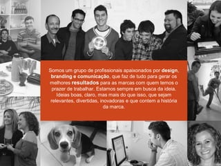 Somos um grupo de profissionais apaixonados por design,
branding e comunicação, que faz de tudo para gerar os
melhores resultados para as marcas com quem temos o
prazer de trabalhar. Estamos sempre em busca da ideia.
Ideias boas, claro, mas mais do que isso, que sejam
relevantes, divertidas, inovadoras e que contem a história
da marca.
 