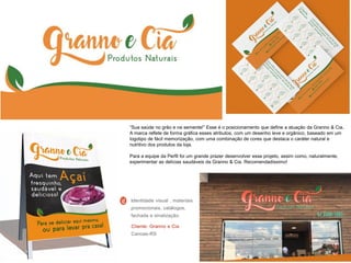 “Sua saúde no grão e na semente!” Esse é o posicionamento que define a atuação da Granno & Cia.
A marca reflete de forma gráfica esses atributos, com um desenho leve e orgânico, baseado em um
logotipo de fácil memorização, com uma combinação de cores que destaca o caráter natural e
nutritivo dos produtos da loja.
Para a equipe da Perfil foi um grande prazer desenvolver esse projeto, assim como, naturalmente,
experimentar as delícias saudáveis da Granno & Cia. Recomendadíssimo!
Cliente: Granno e Cia
Canoas-RS
Identidade visual , materiais
promocionais, catálogos,
fachada e sinalização.
 