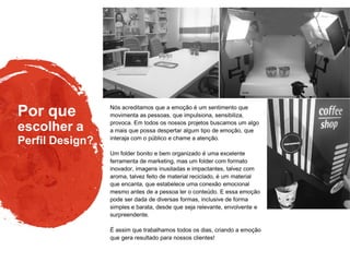 Por que
Perfil Design?
escolher a
Nós acreditamos que a emoção é um sentimento que
movimenta as pessoas, que impulsiona, sensibiliza,
provoca. Em todos os nossos projetos buscamos um algo
a mais que possa despertar algum tipo de emoção, que
interaja com o público e chame a atenção.
Um folder bonito e bem organizado é uma excelente
ferramenta de marketing, mas um folder com formato
inovador, imagens inusitadas e impactantes, talvez com
aroma, talvez feito de material reciclado, é um material
que encanta, que estabelece uma conexão emocional
mesmo antes de a pessoa ler o conteúdo. E essa emoção
pode ser dada de diversas formas, inclusive de forma
simples e barata, desde que seja relevante, envolvente e
surpreendente.
É assim que trabalhamos todos os dias, criando a emoção
que gera resultado para nossos clientes!
 