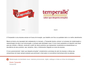A Temperalle é uma empresa sempre em busca de inovação, que trabalha com foco na qualidade total e no melhor atendimento.
Mesmo já tendo uma reputação bem estabelecida no mercado, a Temperalle decidiu conduzir um processo de modernização e
reestruturação de toda a sua comunicação, a começar pela identidade visual. A nova marca apresenta um desenho mais atual
para seu símbolo, a flâmula, construído a partir de vários pontinhos que representam visualmente as características e a
abundância de seus produtos, sais, temperos, chás, e inteiramente integrado ao nome da empresa.
O novo posicionamento “sabor que desperta emoções” complementa a promessa de valor da empresa e reforça seu
compromisso em trazer sempre produtos que promovem o bem-estar e a convivência harmoniosa entre as pessoas.
Cliente: Temperalle
Canoas-RS
Modernização da identidade visual, materiais promocionais, digital, catálogos e todas as linhas de embalagens.
 
