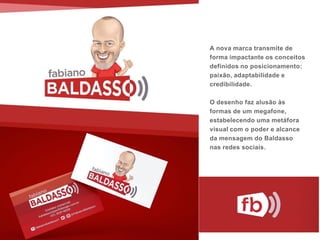 A nova marca transmite de
forma impactante os conceitos
definidos no posicionamento:
paixão, adaptabilidade e
credibilidade.
O desenho faz alusão às
formas de um megafone,
estabelecendo uma metáfora
visual com o poder e alcance
da mensagem do Baldasso
nas redes sociais.
 