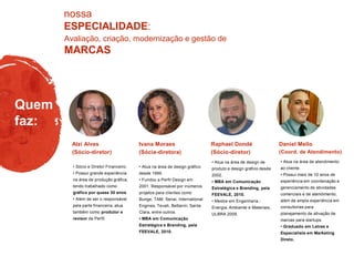 Avaliação, criação, modernização e gestão de
MARCAS
nossa
ESPECIALIDADE:
Quem
faz:
• Atua na área de design gráfico
desde 1999.
• Fundou a Perfil Design em
2001. Responsável por inúmeros
projetos para clientes como
Bunge, TAM, Senai, International
Engines, Tevah, Bettanin, Santa
Clara, entre outros.
• MBA em Comunicação
Estratégica e Branding, pela
FEEVALE, 2010.
• Atua na área de design de
produto e design gráfico desde
2002.
• MBA em Comunicação
Estratégica e Branding, pela
FEEVALE, 2010.
• Mestre em Engenharia -
Energia, Ambiente e Materiais,
ULBRA 2009.
Raphael Dondé
(Sócio-diretor)
Ivana Moraes
(Sócia-diretora)
• Sócio e Diretor Financeiro.
• Possui grande experiência
na área de produção gráfica,
tendo trabalhado como
gráfico por quase 30 anos.
• Além de ser o responsável
pela parte financeira, atua
também como produtor e
revisor da Perfil.
Alzi Alves
(Sócio-diretor)
• Atua na área de atendimento
ao cliente.
• Possui mais de 10 anos de
experiência em coordenação e
gerenciamento de atividades
comerciais e de atendimento,
além de ampla experiência em
consultorias para
planejamento de ativação de
marcas para startups.
• Graduado em Letras e
Especialista em Marketing
Direto.
Daniel Mello
(Coord. de Atendimento)
 