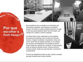 Por que
Perfil Design?
escolher a
Nós acreditamos que a emoção é um sentimento que
movimenta as pessoas, que impulsiona, sensibiliza,
provoca. Em todos os nossos projetos buscamos um algo
a mais que possa despertar algum tipo de emoção, que
interaja com o público e chame a atenção.
Um folder bonito e bem organizado é uma excelente
ferramenta de marketing, mas um folder com formato
inovador, imagens inusitadas e impactantes, talvez com
aroma, talvez feito de material reciclado, é um material
que encanta, que estabelece uma conexão emocional
mesmo antes de a pessoa ler o conteúdo. E essa emoção
pode ser dada de diversas formas, inclusive de forma
simples e barata, desde que seja relevante, envolvente e
surpreendente.
É assim que trabalhamos todos os dias, criando a emoção
que gera resultado para nossos clientes!
 