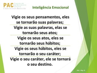 P ro g ra m a d e
A p r im o ra m e n t o
C o n t ín u oPACU S BN I Ã O U D E S T E R A S I L E I R A
PAC – Pág. 15
Vigie os seus pensamentos, eles
se tornarão suas palavras;
Vigie as suas palavras, elas se
tornarão seus atos;
Vigie os seus atos, eles se
tornarão seus hábitos;
Vigie os seus hábitos, eles se
tornarão o seu caráter;
Vigie o seu caráter, ele se tornará
o seu destino.
Inteligência Emocional
 
