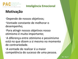 P ro g ra m a d e
A p r im o ra m e n t o
C o n t ín u oPACU S BN I Ã O U D E S T E R A S I L E I R A
PAC – Pág. 17
Motivação
•Depende de nossos objetivos;
•Vontade constante de melhorar o
desempenho;
•Para atingir nossos objetivos nosso
otimismo é muito importante;
•A diferença entre otimismo e pessimismo
está no que dizem a si mesmo no momento
de contrariedade.
•A vontade de realizar é a maior
competência do sucesso de uma pessoa.
Inteligência Emocional
 