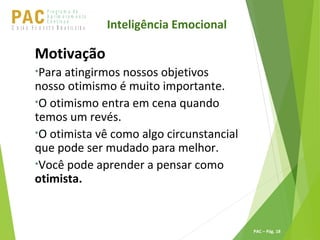 P ro g ra m a d e
A p r im o ra m e n t o
C o n t ín u oPACU S BN I Ã O U D E S T E R A S I L E I R A
PAC – Pág. 18
Motivação
•Para atingirmos nossos objetivos
nosso otimismo é muito importante.
•O otimismo entra em cena quando
temos um revés.
•O otimista vê como algo circunstancial
que pode ser mudado para melhor.
•Você pode aprender a pensar como
otimista.
Inteligência Emocional
 