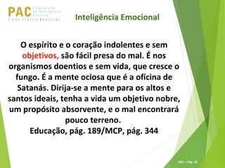 P ro g ra m a d e
A p r im o ra m e n t o
C o n t ín u oPACU S BN I Ã O U D E S T E R A S I L E I R A
PAC – Pág. 19
O espírito e o coração indolentes e sem
objetivos, são fácil presa do mal. É nos
organismos doentios e sem vida, que cresce o
fungo. É a mente ociosa que é a oficina de
Satanás. Dirija-se a mente para os altos e
santos ideais, tenha a vida um objetivo nobre,
um propósito absorvente, e o mal encontrará
pouco terreno.
Educação, pág. 189/MCP, pág. 344
Inteligência Emocional
 