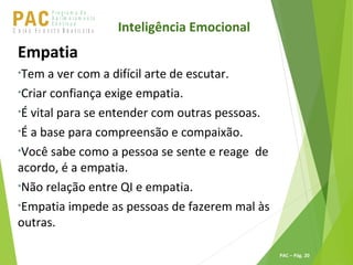 P ro g ra m a d e
A p r im o ra m e n t o
C o n t ín u oPACU S BN I Ã O U D E S T E R A S I L E I R A
PAC – Pág. 20
Empatia
•Tem a ver com a difícil arte de escutar.
•Criar confiança exige empatia.
•É vital para se entender com outras pessoas.
•É a base para compreensão e compaixão.
•Você sabe como a pessoa se sente e reage de
acordo, é a empatia.
•Não relação entre QI e empatia.
•Empatia impede as pessoas de fazerem mal às
outras.
Inteligência Emocional
 