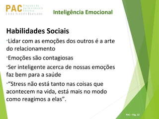 P ro g ra m a d e
A p r im o ra m e n t o
C o n t ín u oPACU S BN I Ã O U D E S T E R A S I L E I R A
PAC – Pág. 22
Habilidades Sociais
•Lidar com as emoções dos outros é a arte
do relacionamento
•Emoções são contagiosas
•Ser inteligente acerca de nossas emoções
faz bem para a saúde
•“Stress não está tanto nas coisas que
acontecem na vida, está mais no modo
como reagimos a elas”.
Inteligência Emocional
 
