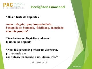 P ro g ra m a d e
A p r im o ra m e n t o
C o n t ín u oPACU S BN I Ã O U D E S T E R A S I L E I R A
PAC – Pág. 23
“Mas o fruto do Espírito é:
Amor, alegria, paz, longaminidade,
benignidade, bondade, fidelidade, mansidão,
domínio próprio”.
“Se vivemos no Espírito, andemos
também no Espírito.
“Não nos deixemos possuir de vanglória,
provocando uns
aos outros, tendo inveja uns dos outros.”
Gál. 5:22/25 e 26
Inteligência Emocional
 