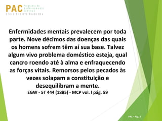 P ro g ra m a d e
A p r im o ra m e n t o
C o n t ín u oPACU S BN I Ã O U D E S T E R A S I L E I R A
PAC – Pág. 3
Enfermidades mentais prevalecem por toda
parte. Nove décimos das doenças das quais
os homens sofrem têm aí sua base. Talvez
algum vivo problema doméstico esteja, qual
cancro roendo até à alma e enfraquecendo
as forças vitais. Remorsos pelos pecados às
vezes solapam a constituição e
desequilibram a mente.
EGW - 5T 444 (1885) - MCP vol. I pág. 59
 