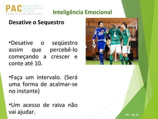 P ro g ra m a d e
A p r im o ra m e n t o
C o n t ín u oPACU S BN I Ã O U D E S T E R A S I L E I R A
PAC – Pág. 30
Inteligência Emocional
Desative o Sequestro
•Desative o seqüestro
assim que percebê-lo
começando a crescer e
conte até 10.
•Faça um intervalo. (Será
uma forma de acalmar-se
no instante)
•Um acesso de raiva não
vai ajudar.
 