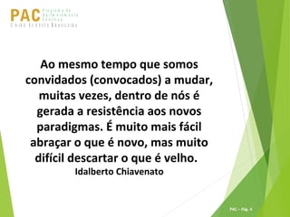 P ro g ra m a d e
A p r im o ra m e n t o
C o n t ín u oPACU S BN I Ã O U D E S T E R A S I L E I R A
PAC – Pág. 4
Ao mesmo tempo que somos
convidados (convocados) a mudar,
muitas vezes, dentro de nós é
gerada a resistência aos novos
paradigmas. É muito mais fácil
abraçar o que é novo, mas muito
difícil descartar o que é velho.
Idalberto Chiavenato
 