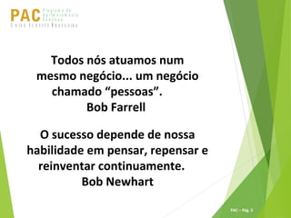 P ro g ra m a d e
A p r im o ra m e n t o
C o n t ín u oPACU S BN I Ã O U D E S T E R A S I L E I R A
PAC – Pág. 5
Todos nós atuamos num
mesmo negócio... um negócio
chamado “pessoas”.
Bob Farrell
O sucesso depende de nossa
habilidade em pensar, repensar e
reinventar continuamente.
Bob Newhart
 