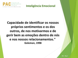 P ro g ra m a d e
A p r im o ra m e n t o
C o n t ín u oPACU S BN I Ã O U D E S T E R A S I L E I R A
PAC – Pág. 6
Inteligência Emocional
Capacidade de identificar os nossos
próprios sentimentos e os dos
outros, de nos motivarmos e de
gerir bem as emoções dentro de nós
e nos nossos relacionamentos."
Goleman, 1998
 