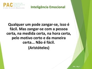 P ro g ra m a d e
A p r im o ra m e n t o
C o n t ín u oPACU S BN I Ã O U D E S T E R A S I L E I R A
PAC – Pág. 7
Qualquer um pode zangar-se, isso é
fácil. Mas zangar-se com a pessoa
certa, na medida certa, na hora certa,
pelo motivo certo e da maneira
certa... Não é fácil.
(Aristóteles)
Inteligência Emocional
 