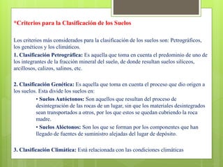 *Criterios para la Clasificación de los Suelos
Los criterios más considerados para la clasificación de los suelos son: Petrográficos,
los genéticos y los climáticos.
1. Clasificación Petrográfica: Es aquella que toma en cuenta el predominio de uno de
los integrantes de la fracción mineral del suelo, de donde resultan suelos silíceos,
arcillosos, calizos, salinos, etc.
2. Clasificación Genética: Es aquella que toma en cuenta el proceso que dio origen a
los suelos. Esta divide los suelos en:
• Suelos Autóctonos: Son aquellos que resultan del proceso de
desintegración de las rocas de un lugar, sin que los materiales desintegrados
sean transportados a otros, por los que estos se quedan cubriendo la roca
madre.
• Suelos Alóctonos: Son los que se forman por los componentes que han
llegado de fuentes de suministro alejadas del lugar de depósito.
3. Clasificación Climática: Está relacionada con las condiciones climáticas
 
