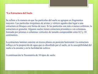 *La Estructura del Suelo
Se refiere a la manera en que las partículas del suelo se agrupan en fragmentos
mayores. Las partículas irregulares de aristas y vértices agudos dan lugar a una
estructura en bloques con forma de nuez. Si las partículas son más o menos esféricas, la
estructura es granular. Algunos suelos tienen estructura prismática o en columnas,
formada por prismas o columnas verticales de tamaño comprendido entre 0,5 y 10
centímetros.
La estructura laminar consiste en trozos planos en posición horizontal. La estructura
influye en la proporción de agua que es absorbida por el suelo, en la susceptibilidad del
suelo a la erosión y en la facilidad de cultivo.
A continuación la Taxonomía de 10 tipos de suelo:
 