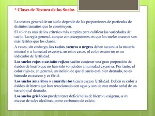 * Clases de Textura de los Suelos
La textura general de un suelo depende de las proporciones de partículas de
distintos tamaños que lo constituyen.
El color es uno de los criterios más simples para calificar las variedades de
suelo. La regla general, aunque con excepciones, es que los suelos oscuros son
más fértiles que los claros.
A veces, sin embargo, los suelos oscuros o negros deben su tono a la materia
mineral o a humedad excesiva; en estos casos, el color oscuro no es un
indicador de fertilidad.
Los suelos rojos o castaño-rojizos suelen contener una gran proporción de
óxidos de hierro que no han sido sometidos a humedad excesiva. Por tanto, el
color rojo es, en general, un indicio de que el suelo está bien drenado, no es
húmedo en exceso y es fértil.
Los suelos amarillos o amarillentos tienen escasa fertilidad. Deben su color a
óxidos de hierro que han reaccionado con agua y son de este modo señal de un
terreno mal drenado.
Los suelos grisáceos pueden tener deficiencias de hierro u oxígeno, o un
exceso de sales alcalinas, como carbonato de calcio.
 